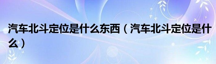 汽车北斗定位是什么东西（汽车北斗定位是什么）