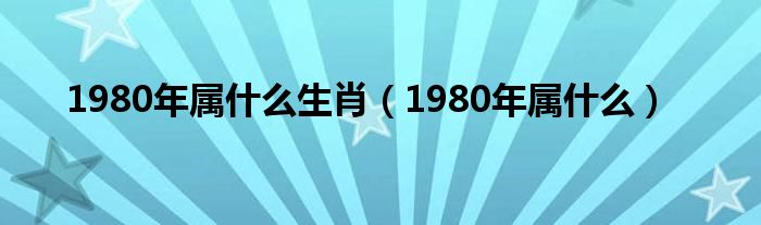 1980年属什么生肖（1980年属什么）