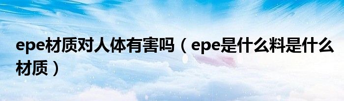 epe材质对人体有害吗（epe是什么料是什么材质）