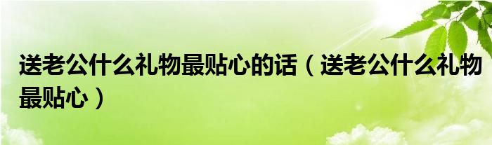 送老公什么礼物最贴心的话（送老公什么礼物最贴心）