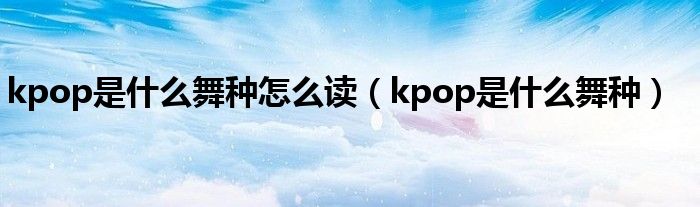 kpop是什么舞种怎么读（kpop是什么舞种）