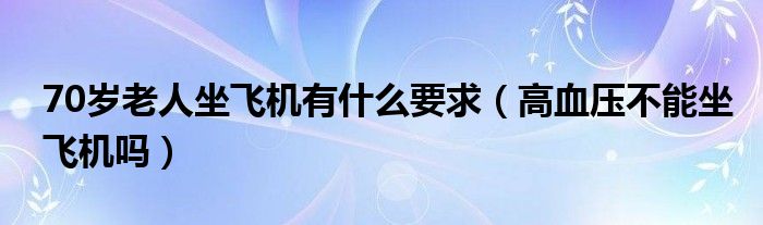 70岁老人坐飞机有什么要求（高血压不能坐飞机吗）