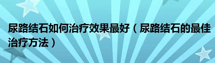 尿路结石如何治疗效果最好（尿路结石的最佳治疗方法）