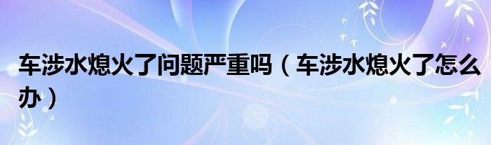 车涉水熄火了问题严重吗（车涉水熄火了怎么办）