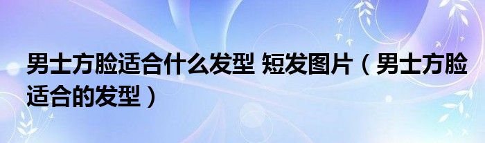 男士方脸适合什么发型 短发图片（男士方脸适合的发型）