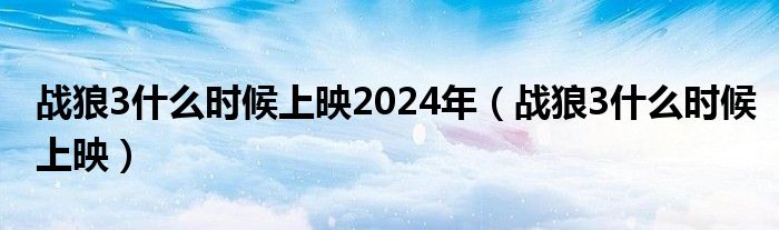 战狼3什么时候上映2024年（战狼3什么时候上映）