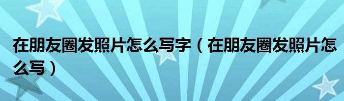 在朋友圈发照片怎么写字（在朋友圈发照片怎么写）