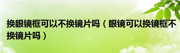 换眼镜框可以不换镜片吗（眼镜可以换镜框不换镜片吗）