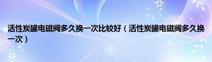 活性炭罐电磁阀多久换一次比较好（活性炭罐电磁阀多久换一次）