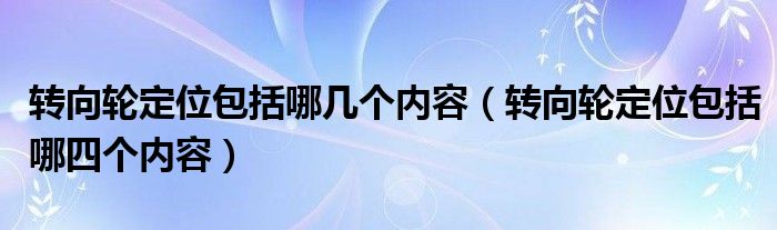 转向轮定位包括哪几个内容（转向轮定位包括哪四个内容）