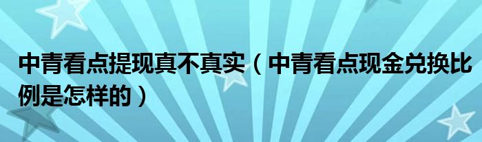 中青看点提现真不真实（中青看点现金兑换比例是怎样的）