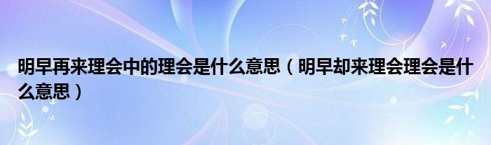 明早再来理会中的理会是什么意思（明早却来理会理会是什么意思）