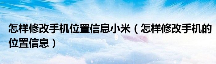 怎样修改手机位置信息小米（怎样修改手机的位置信息）