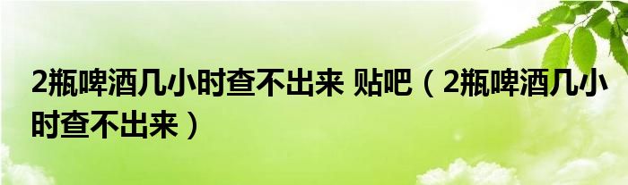 2瓶啤酒几小时查不出来 贴吧（2瓶啤酒几小时查不出来）