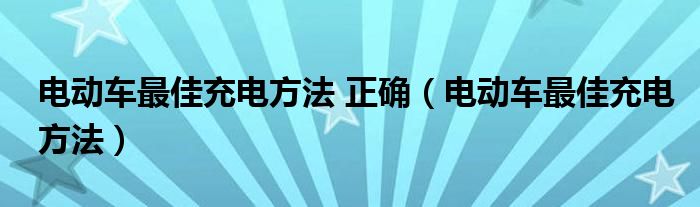 电动车最佳充电方法 正确（电动车最佳充电方法）