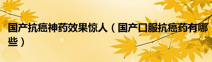 国产抗癌神药效果惊人（国产口服抗癌药有哪些）