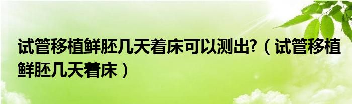 试管移植鲜胚几天着床可以测出?（试管移植鲜胚几天着床）