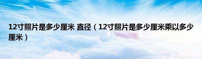 12寸照片是多少厘米 直径（12寸照片是多少厘米乘以多少厘米）