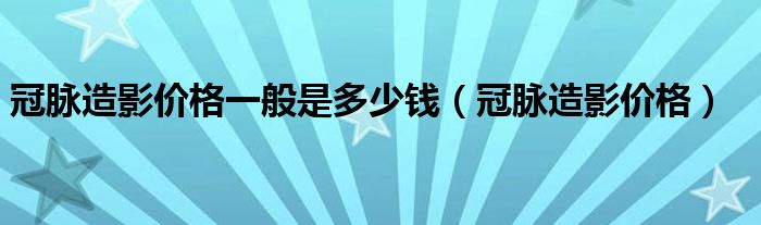 冠脉造影价格一般是多少钱（冠脉造影价格）