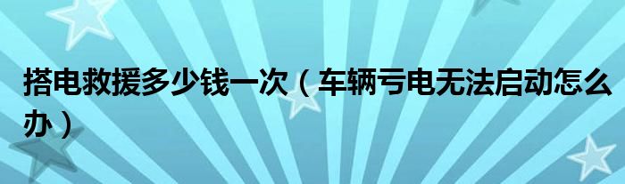 搭电救援多少钱一次（车辆亏电无法启动怎么办）