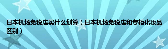 日本机场免税店买什么划算（日本机场免税店和专柜化妆品区别）