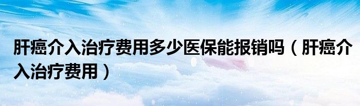 肝癌介入治疗费用多少医保能报销吗（肝癌介入治疗费用）