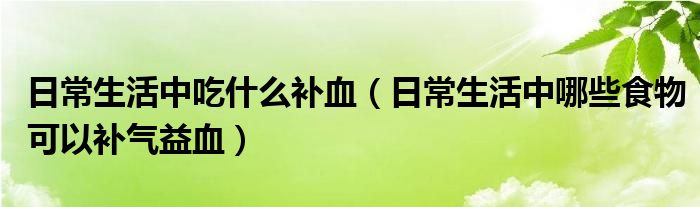 日常生活中吃什么补血（日常生活中哪些食物可以补气益血）