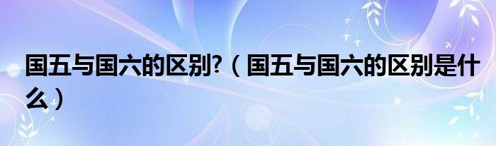 国五与国六的区别?（国五与国六的区别是什么）