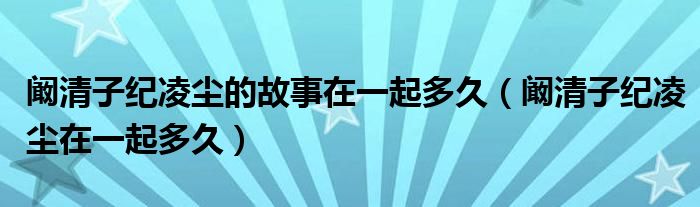 阚清子纪凌尘的故事在一起多久（阚清子纪凌尘在一起多久）