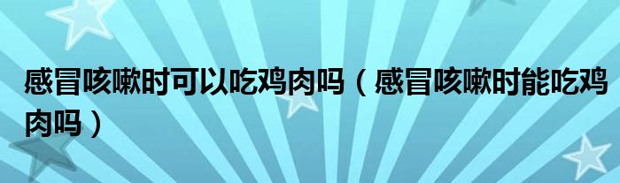 感冒咳嗽时可以吃鸡肉吗（感冒咳嗽时能吃鸡肉吗）