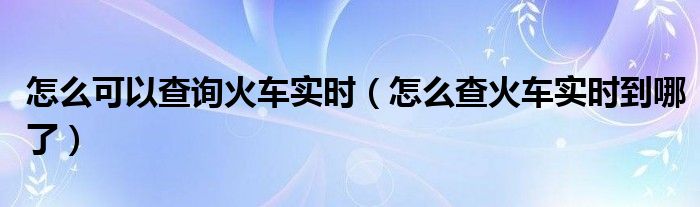 怎么可以查询火车实时（怎么查火车实时到哪了）