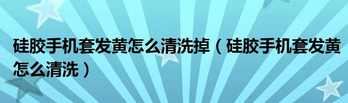 硅胶手机套发黄怎么清洗掉（硅胶手机套发黄怎么清洗）