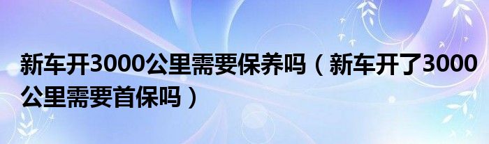 新车开3000公里需要保养吗（新车开了3000公里需要首保吗）