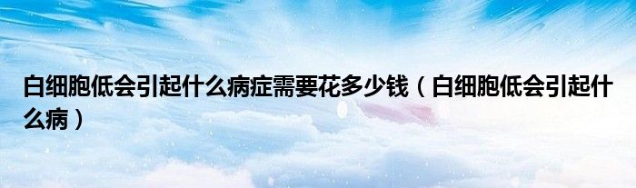 白细胞低会引起什么病症需要花多少钱（白细胞低会引起什么病）