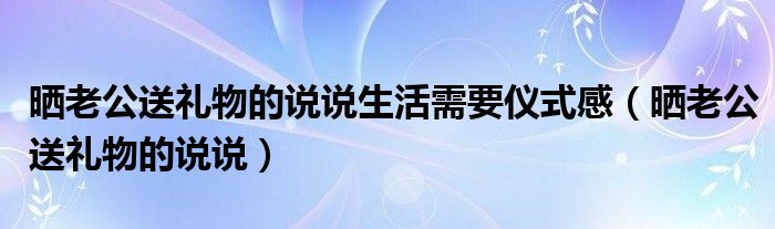 晒老公送礼物的说说生活需要仪式感（晒老公送礼物的说说）