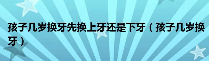 孩子几岁换牙先换上牙还是下牙（孩子几岁换牙）