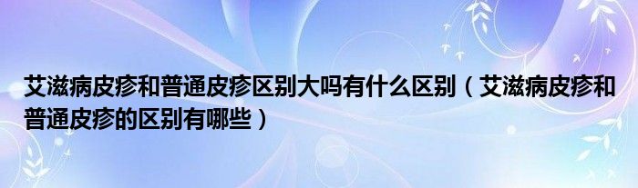 艾滋病皮疹和普通皮疹区别大吗有什么区别（艾滋病皮疹和普通皮疹的区别有哪些）