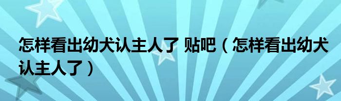 怎样看出幼犬认主人了 贴吧（怎样看出幼犬认主人了）