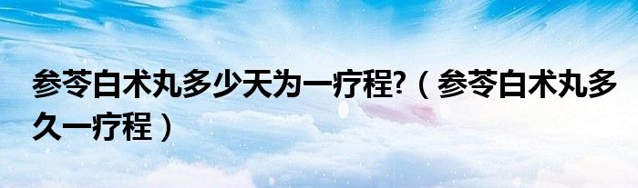 参苓白术丸多少天为一疗程?（参苓白术丸多久一疗程）