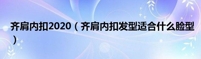 齐肩内扣2020（齐肩内扣发型适合什么脸型）