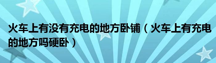 火车上有没有充电的地方卧铺（火车上有充电的地方吗硬卧）