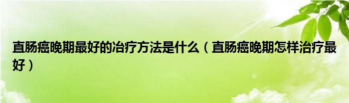 直肠癌晚期最好的冶疗方法是什么（直肠癌晚期怎样治疗最好）