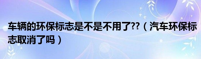 车辆的环保标志是不是不用了??（汽车环保标志取消了吗）