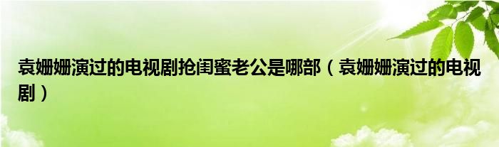 袁姗姗演过的电视剧抢闺蜜老公是哪部（袁姗姗演过的电视剧）