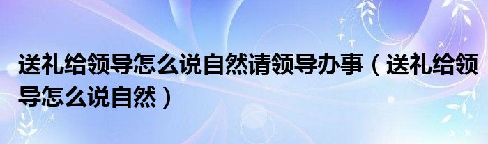 送礼给领导怎么说自然请领导办事（送礼给领导怎么说自然）