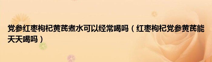 党参红枣枸杞黄芪煮水可以经常喝吗（红枣枸杞党参黄芪能天天喝吗）