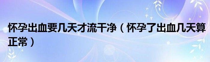 怀孕出血要几天才流干净（怀孕了出血几天算正常）