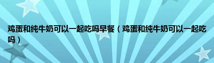 鸡蛋和纯牛奶可以一起吃吗早餐（鸡蛋和纯牛奶可以一起吃吗）