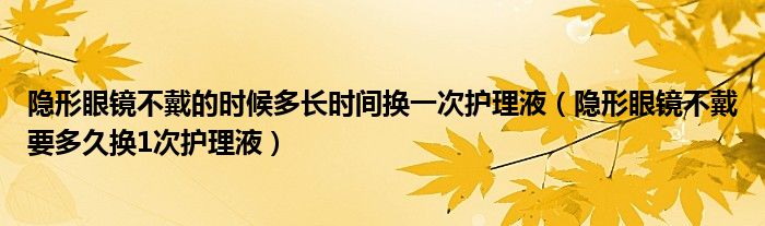 隐形眼镜不戴的时候多长时间换一次护理液（隐形眼镜不戴要多久换1次护理液）