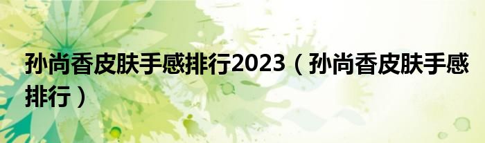 孙尚香皮肤手感排行2023（孙尚香皮肤手感排行）